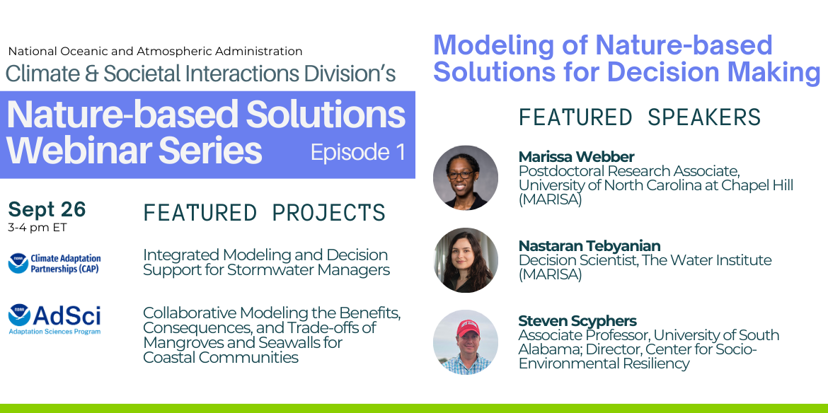 Webinar poster with two columns of text. On the left: National Oceanic and Atmospheric Administration Climate & Societal Interactions Division's Nature-based Solutions Webinar Series Episode 1. Featured Projects: Integrated Modeling and Decision Support for Stormwater Managers, Collaborative Modeling the Benefits, Consequences, and Trade-offs of Mangroves and Seawalls for Coastal Communities. On the right: Modeling of Nature-based Solutions for Decision Making. Featured Speakers: Marissa Webber, Nastaran Tebyanian, Steven Scyphers. (Headshots are next to the speaker names.)